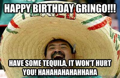 Happy Birthday gringo!! Have some tequila, it won't hurt you!! HAHAHAHAHA